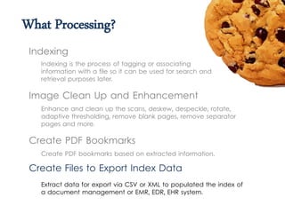 What Processing?
Indexing is the process of tagging or associating
information with a file so it can be used for search and
retrieval purposes later.
Indexing
Image Clean Up and Enhancement
Create PDF Bookmarks
Create PDF bookmarks based on extracted information.
Create Files to Export Index Data
Extract data for export via CSV or XML to populated the index of
a document management or EMR, EDR, EHR system.
Enhance and clean up the scans, deskew, despeckle, rotate,
adaptive thresholding, remove blank pages, remove separator
pages and more.
 