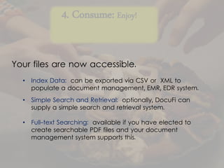 4. Consume: Enjoy!
• Index Data: can be exported via CSV or XML to
populate a document management, EMR, EDR system.
• Simple Search and Retrieval: optionally, DocuFi can
supply a simple search and retrieval system.
• Full-text Searching: available if you have elected to
create searchable PDF files and your document
management system supports this.
Your files are now accessible.
 