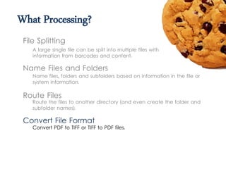 What Processing?
A large single file can be split into multiple files with
information from barcodes and content.
File Splitting
Name Files and Folders
Name files, folders and subfolders based on information in the file or
system information.
Route Files
Route the files to another directory (and even create the folder and
subfolder names).
Convert File Format
Convert PDF to TIFF or TIFF to PDF files.
 