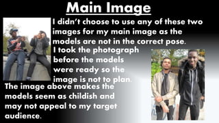 Main Image 
I didn’t choose to use any of these two 
images for my main image as the 
models are not in the correct pose. 
I took the photograph 
before the models 
were ready so the 
image is not to plan. 
The image above makes the 
models seem as childish and 
may not appeal to my target 
audience. 
 