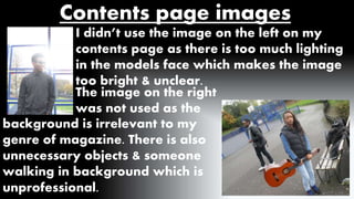 Contents page images 
I didn’t use the image on the left on my 
contents page as there is too much lighting 
in the models face which makes the image 
too bright & unclear. 
The image on the right 
was not used as the 
background is irrelevant to my 
genre of magazine. There is also 
unnecessary objects & someone 
walking in background which is 
unprofessional. 
 