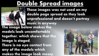 Double Spread images 
These images was not used on my 
double page spread as they look 
unprofessional and doesn’t portray 
music in anyway. 
The image below makes the 
models look uncomfortable 
together, which shows that the 
image is staged. 
There is no eye contact from 
any of the models which 
makes the image look messy. 
 