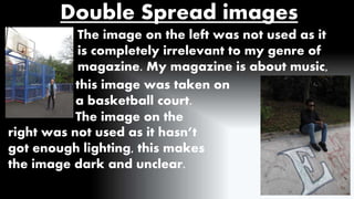 Double Spread images 
The image on the left was not used as it 
is completely irrelevant to my genre of 
magazine. My magazine is about music, 
this image was taken on 
a basketball court. 
The image on the 
right was not used as it hasn’t 
got enough lighting, this makes 
the image dark and unclear. 
