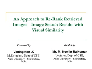 An Approach to Re-Rank Retrieved
    Images - Image Search Results with
             Visual Similarity


        Presented by                     Guided by

    Veningston .K               Mr. M. Newlin Rajkumar
M.E student, Dept of CSE,        Lecturer, Dept of CSE,
Anna University – Coimbatore,   Anna University – Coimbatore,
           India.                          India.
 