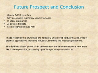 Future Prospect and Conclusion
• Google Self-Driven Cars
• fully automated machinery used in factories
• In space exploration
• AI powered robots
• Face recognition based ATM
Image recognition is a futuristic and relatively unexplored field, with wide areas of
practical applications, including industrial, scientific and medical applications.
This field has a lot of potential for development and implementation in new areas
like space exploration, processing signal images, computer vision etc.
 