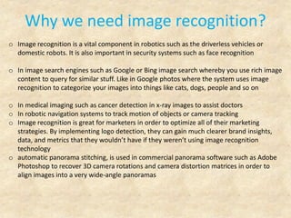 Why we need image recognition?
o Image recognition is a vital component in robotics such as the driverless vehicles or
domestic robots. It is also important in security systems such as face recognition
o In image search engines such as Google or Bing image search whereby you use rich image
content to query for similar stuff. Like in Google photos where the system uses image
recognition to categorize your images into things like cats, dogs, people and so on
o In medical imaging such as cancer detection in x-ray images to assist doctors
o In robotic navigation systems to track motion of objects or camera tracking
o Image recognition is great for marketers in order to optimize all of their marketing
strategies. By implementing logo detection, they can gain much clearer brand insights,
data, and metrics that they wouldn’t have if they weren’t using image recognition
technology
o automatic panorama stitching, is used in commercial panorama software such as Adobe
Photoshop to recover 3D camera rotations and camera distortion matrices in order to
align images into a very wide-angle panoramas
 