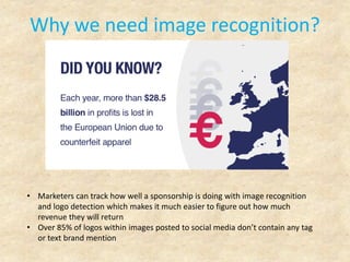 Why we need image recognition?
• Marketers can track how well a sponsorship is doing with image recognition
and logo detection which makes it much easier to figure out how much
revenue they will return
• Over 85% of logos within images posted to social media don’t contain any tag
or text brand mention
 