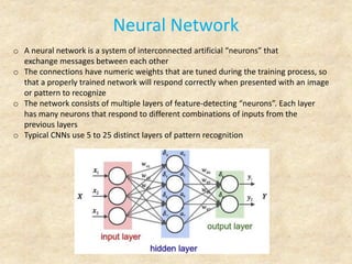 Neural Network
o A neural network is a system of interconnected artificial “neurons” that
exchange messages between each other
o The connections have numeric weights that are tuned during the training process, so
that a properly trained network will respond correctly when presented with an image
or pattern to recognize
o The network consists of multiple layers of feature-detecting “neurons”. Each layer
has many neurons that respond to different combinations of inputs from the
previous layers
o Typical CNNs use 5 to 25 distinct layers of pattern recognition
 