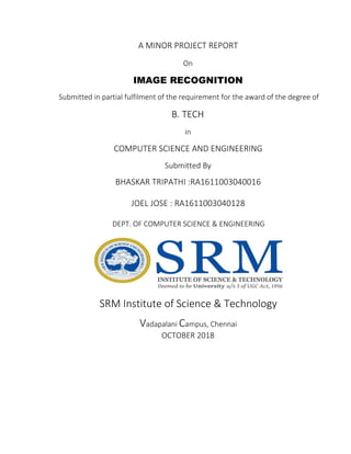 A MINOR PROJECT REPORT
On
IMAGE RECOGNITION
Submitted in partial fulfilment of the requirement for the award of the degree of
B. TECH
in
COMPUTER SCIENCE AND ENGINEERING
Submitted By
BHASKAR TRIPATHI :RA1611003040016
JOEL JOSE : RA1611003040128
DEPT. OF COMPUTER SCIENCE & ENGINEERING
SRM Institute of Science & Technology
Vadapalani Campus, Chennai
OCTOBER 2018
 