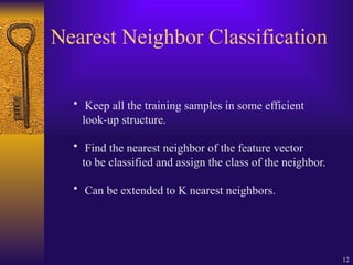 12
Nearest Neighbor Classification
• Keep all the training samples in some efficient
look-up structure.
• Find the nearest neighbor of the feature vector
to be classified and assign the class of the neighbor.
• Can be extended to K nearest neighbors.
 