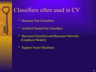 16
Classifiers often used in CV
• Decision Tree Classifiers
• Artificial Neural Net Classifiers
• Bayesian Classifiers and Bayesian Networks
(Graphical Models)
• Support Vector Machines
 