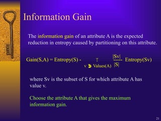 21
Information Gain
The information gain of an attribute A is the expected
reduction in entropy caused by partitioning on this attribute.
Gain(S,A) = Entropy(S) -  ----- Entropy(Sv)
v  Values(A)
|Sv|
|S|
where Sv is the subset of S for which attribute A has
value v.
Choose the attribute A that gives the maximum
information gain.
 