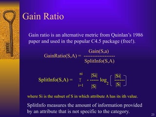 23
Gain Ratio
Gain ratio is an alternative metric from Quinlan’s 1986
paper and used in the popular C4.5 package (free!).
GainRatio(S,A) = ------------------
Gain(S,a)
SplitInfo(S,A)
SplitInfo(S,A) =  - ----- log ------
|Si|
|S|
|Si|
|S|
where Si is the subset of S in which attribute A has its ith value.
2
i=1
ni
SplitInfo measures the amount of information provided
by an attribute that is not specific to the category.
 