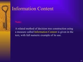 24
Information Content
Note:
A related method of decision tree construction using
a measure called Information Content is given in the
text, with full numeric example of its use.
 