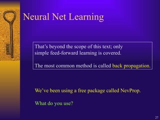 27
Neural Net Learning
That’s beyond the scope of this text; only
simple feed-forward learning is covered.
The most common method is called back propagation.
We’ve been using a free package called NevProp.
What do you use?
 