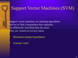 28
Support Vector Machines (SVM)
Support vector machines are learning algorithms
that try to find a hyperplane that separates
the differently classified data the most.
They are based on two key ideas:
• Maximum margin hyperplanes
• A kernel ‘trick’.
 