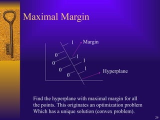 29
Maximal Margin
0
0
0
0
1
1
1
1
Margin
Hyperplane
Find the hyperplane with maximal margin for all
the points. This originates an optimization problem
Which has a unique solution (convex problem).
 