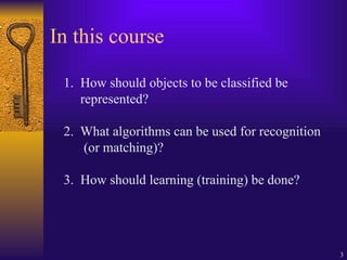3
In this course
1. How should objects to be classified be
represented?
2. What algorithms can be used for recognition
(or matching)?
3. How should learning (training) be done?
 