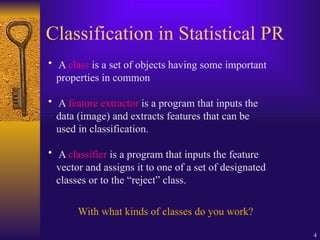 4
Classification in Statistical PR
• A class is a set of objects having some important
properties in common
• A feature extractor is a program that inputs the
data (image) and extracts features that can be
used in classification.
• A classifier is a program that inputs the feature
vector and assigns it to one of a set of designated
classes or to the “reject” class.
With what kinds of classes do you work?
 