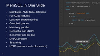 • Distributed, ANSI SQL, database
• Full ACID features
• Lock free, shared nothing
• Compiled queries
• Massively parallel
• Geospatial and JSON
• In-memory and on-disk
• MySQL protocol
• Streaming
• HTAP (rowstore and columnstore)
MemSQL in One Slide
12
 