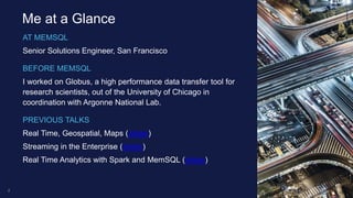 AT MEMSQL
Senior Solutions Engineer, San Francisco
BEFORE MEMSQL
I worked on Globus, a high performance data transfer tool for
research scientists, out of the University of Chicago in
coordination with Argonne National Lab.
PREVIOUS TALKS
Real Time, Geospatial, Maps (slides)
Streaming in the Enterprise (slides)
Real Time Analytics with Spark and MemSQL (slides)
2
Me at a Glance
 