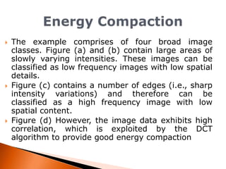





The example comprises of four broad image
classes. Figure (a) and (b) contain large areas of
slowly varying intensities. These images can be
classified as low frequency images with low spatial
details.
Figure (c) contains a number of edges (i.e., sharp
intensity variations) and therefore can be
classified as a high frequency image with low
spatial content.
Figure (d) However, the image data exhibits high
correlation, which is exploited by the DCT
algorithm to provide good energy compaction

 