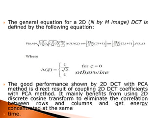 





The general equation for a 2D (N by M image) DCT is
defined by the following equation:

The good performance shown by 2D DCT with PCA
method is direct result of coupling 2D DCT coefficients
with PCA method. It mainly benefits from using 2D
discrete cosine transform to eliminate the correlation
between rows and columns and get energy
concentrated at the same
time.

 