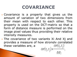 



Covariance is a property that gives us the
amount of variation of two dimensions from
their mean with respect to each other. This
property is used on the DCT-matrix so that a
form of distance measure is performed on the
image pixel values thus providing their relative
intensity measures.
The covariance of two variants Xi And Xj and
provides a measure of how strongly correlated
these variables are, and the derived quantity.

 