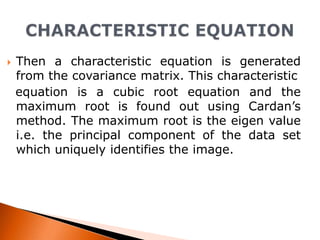 

Then a characteristic equation is generated
from the covariance matrix. This characteristic
equation is a cubic root equation and the
maximum root is found out using Cardan’s
method. The maximum root is the eigen value
i.e. the principal component of the data set
which uniquely identifies the image.

 