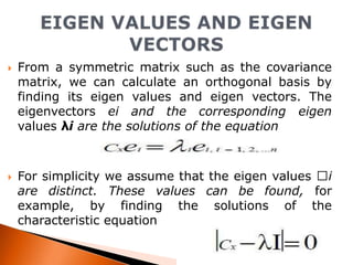 



From a symmetric matrix such as the covariance
matrix, we can calculate an orthogonal basis by
finding its eigen values and eigen vectors. The
eigenvectors ei and the corresponding eigen
values λi are the solutions of the equation

For simplicity we assume that the eigen values i
are distinct. These values can be found, for
example, by finding the solutions of the
characteristic equation

 