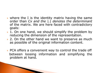 






where the I is the identity matrix having the same
order than Cx and the |.| denotes the determinant
of the matrix. We are here faced with contradictory
goals:
1. On one hand, we should simplify the problem by
reducing the dimension of the representation.
2. On the other hand we want to preserve as much
as possible of the original information content.
PCA offers a convenient way to control the trade off
between loosing information and simplifying the
problem at hand.

 