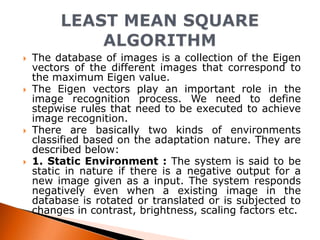 







The database of images is a collection of the Eigen
vectors of the different images that correspond to
the maximum Eigen value.
The Eigen vectors play an important role in the
image recognition process. We need to define
stepwise rules that need to be executed to achieve
image recognition.
There are basically two kinds of environments
classified based on the adaptation nature. They are
described below:
1. Static Environment : The system is said to be
static in nature if there is a negative output for a
new image given as a input. The system responds
negatively even when a existing image in the
database is rotated or translated or is subjected to
changes in contrast, brightness, scaling factors etc.

 