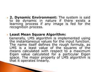 



2. Dynamic Environment: The system is said
to be dynamic in nature if there exists a
learning process if any image is fed for the
recognition process.
Least Mean Square Algorithm:
Generally, LMS algorithm is implemented using
the instantaneous values for the input function.
The name itself defines the rough formula, as
LMS is a least value of the squares of the
means calculated with respect to a maximum
Eigen value calculated for a particular Eigen
space. The major property of LMS algorithm is
that it operates linearly.

 