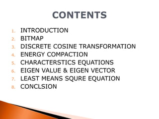 1.
2.
3.
4.
5.

6.
7.
8.

INTRODUCTION
BITMAP
DISCRETE COSINE TRANSFORMATION
ENERGY COMPACTION
CHARACTERSTICS EQUATIONS
EIGEN VALUE & EIGEN VECTOR
LEAST MEANS SQURE EQUATION
CONCLSION

 