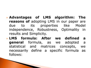



Advantages of LMS algorithm: The
reasons of adopting LMS in our paper are
due
to
its
properties
like
Model
independence, Robustness, Optimality in
results and Simplicity.
LMS formula: After we defined a
general formula, as we adopted a
statistical and matrices concepts, we
necessarily define a specific formula as
follows:

 