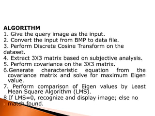 ALGORITHM
1. Give the query image as the input.
2. Convert the input from BMP to data file.
3. Perform Discrete Cosine Transform on the
dataset.
4. Extract 3X3 matrix based on subjective analysis.
5. Perform covariance on the 3X3 matrix.
6.Generate characteristic equation from the
covariance matrix and solve for maximum Eigen
value.
7. Perform comparison of Eigen values by Least
Mean Square Algorithm (LMS).
8 If LMS=0, recognize and display image; else no
 match found.

 