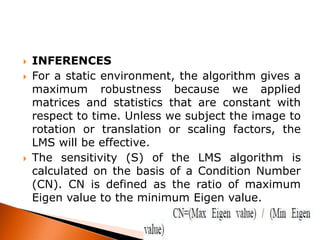 




INFERENCES
For a static environment, the algorithm gives a
maximum robustness because we applied
matrices and statistics that are constant with
respect to time. Unless we subject the image to
rotation or translation or scaling factors, the
LMS will be effective.
The sensitivity (S) of the LMS algorithm is
calculated on the basis of a Condition Number
(CN). CN is defined as the ratio of maximum
Eigen value to the minimum Eigen value.

 