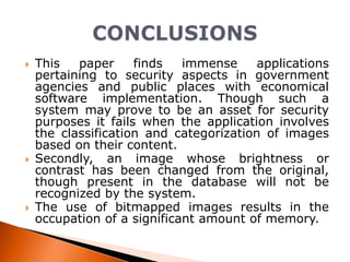 





This
paper
finds
immense
applications
pertaining to security aspects in government
agencies and public places with economical
software implementation. Though such a
system may prove to be an asset for security
purposes it fails when the application involves
the classification and categorization of images
based on their content.
Secondly, an image whose brightness or
contrast has been changed from the original,
though present in the database will not be
recognized by the system.
The use of bitmapped images results in the
occupation of a significant amount of memory.

 