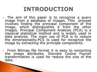 



The aim of this paper is to recognize a query
image from a database of images. This process
involves finding the principal component of the
image, which distinguishes it from the other
images. Principal Component Analysis (PCA) is a
classical statistical method and is widely used in
data analysis. The main use of PCA is to reduce
the dimensionality.PCS Is used for recognize the
image by extracting the principle components.
From Bitmap file format it is easy to extracting
the image attributes. Discrete Cosine Fourier
transformation is used for reduce the size of the
data.

 