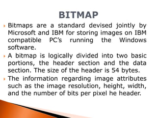 





Bitmaps are a standard devised jointly by
Microsoft and IBM for storing images on IBM
compatible PC’s running the Windows
software.
A bitmap is logically divided into two basic
portions, the header section and the data
section. The size of the header is 54 bytes.
The information regarding image attributes
such as the image resolution, height, width,
and the number of bits per pixel he header.

 