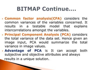 





Common factor analysis(CFA) considers the
common variances of the variables concerned. It
results in a testable model that explains
intercorrelations amongst the variables.
Principal Component Analysis (PCA) considers
the total variance of the data set. Hence given an
image input, PCA would summarize the total
variance in image values.
Advantage of PCA is It can accept both
subjective and objective attributes and always
results in a unique solution.

 
