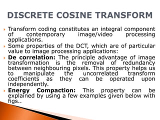 






Transform coding constitutes an integral component
of
contemporary
image/video
processing
applications.
Some properties of the DCT, which are of particular
value to image processing applications:
De correlation: The principle advantage of image
transformation is the removal of redundancy
between neighbouring pixels. This property helps us
to
manipulate
the
uncorrelated
transform
coefficients as they can be operated upon
independently.
Energy Compaction: This property can be
explained by using a few examples given below with
figs..

 