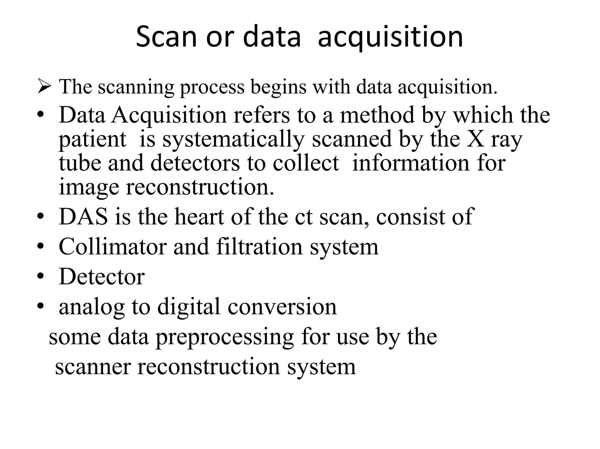 Scan or data acquisition
 The scanning process begins with data acquisition.
• Data Acquisition refers to a method by which the
patient is systematically scanned by the X ray
tube and detectors to collect information for
image reconstruction.
• DAS is the heart of the ct scan, consist of• DAS is the heart of the ct scan, consist of
• Collimator and filtration system
• Detector
• analog to digital conversion
some data preprocessing for use by the
scanner reconstruction system
 