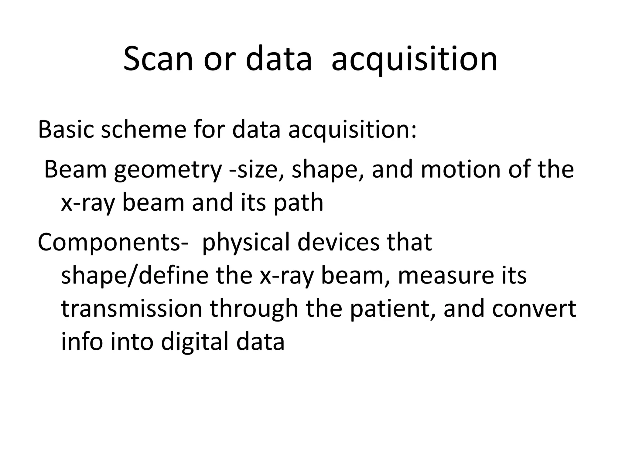 Scan or data acquisition
Basic scheme for data acquisition:
Beam geometry -size, shape, and motion of the
x-ray beam and its path
Components- physical devices thatComponents- physical devices that
shape/define the x-ray beam, measure its
transmission through the patient, and convert
info into digital data
 