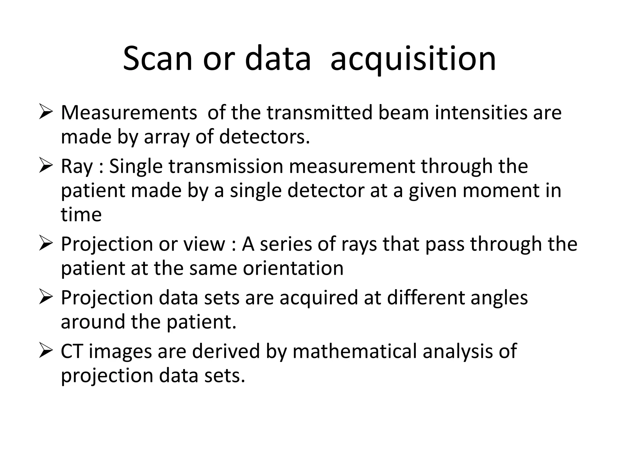 Scan or data acquisition
 Measurements of the transmitted beam intensities are
made by array of detectors.
 Ray : Single transmission measurement through the
patient made by a single detector at a given moment in
time
 Projection or view : A series of rays that pass through the Projection or view : A series of rays that pass through the
patient at the same orientation
 Projection data sets are acquired at different angles
around the patient.
 CT images are derived by mathematical analysis of
projection data sets.
 