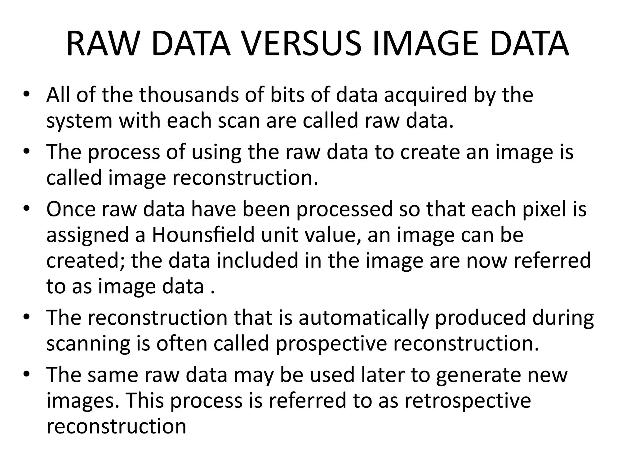 RAW DATA VERSUS IMAGE DATA
• All of the thousands of bits of data acquired by the
system with each scan are called raw data.
• The process of using the raw data to create an image is
called image reconstruction.
• Once raw data have been processed so that each pixel is
assigned a Hounsﬁeld unit value, an image can beassigned a Hounsﬁeld unit value, an image can be
created; the data included in the image are now referred
to as image data .
• The reconstruction that is automatically produced during
scanning is often called prospective reconstruction.
• The same raw data may be used later to generate new
images. This process is referred to as retrospective
reconstruction
 