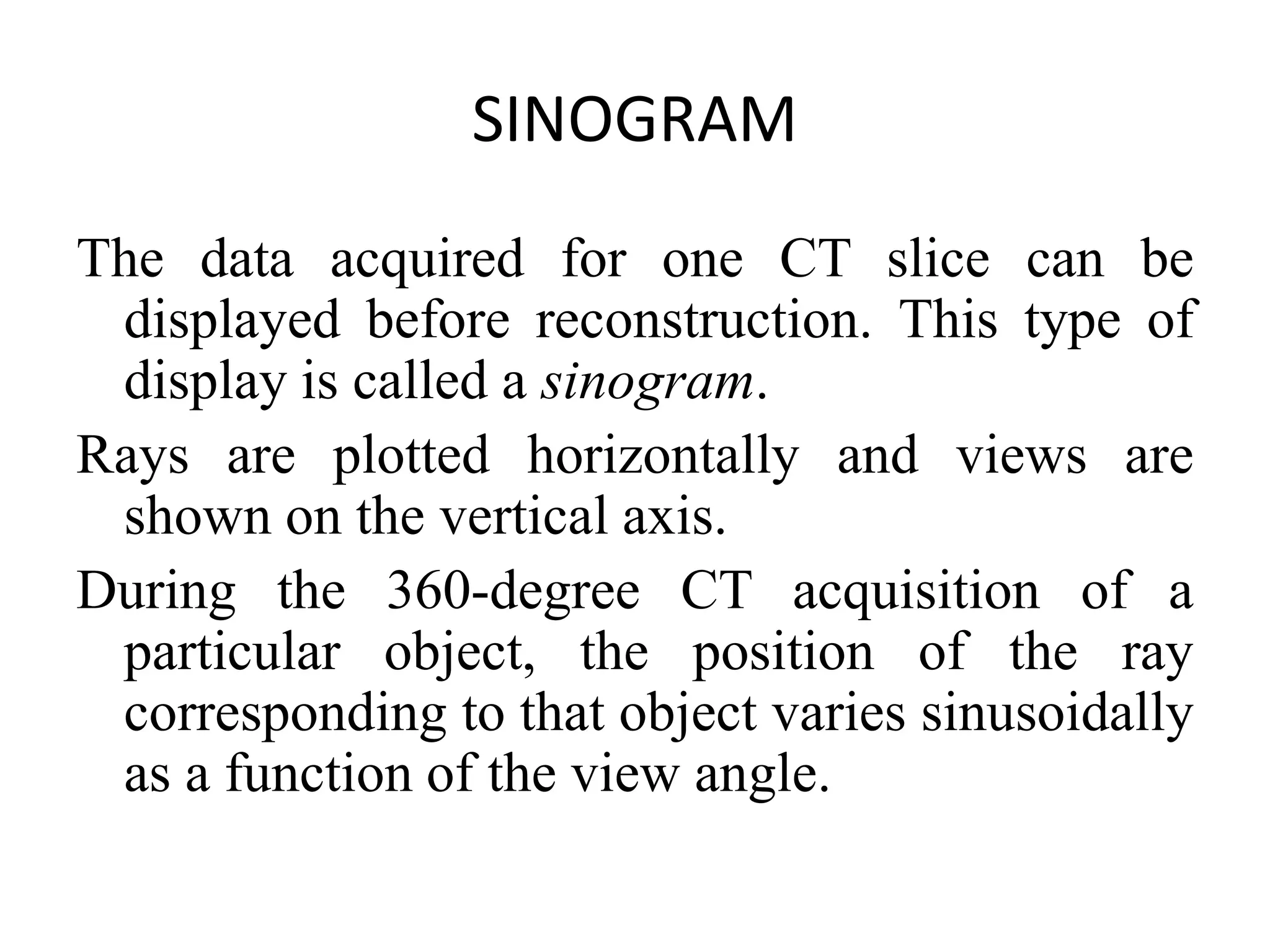 SINOGRAM
The data acquired for one CT slice can be
displayed before reconstruction. This type of
display is called a sinogram.
Rays are plotted horizontally and views areRays are plotted horizontally and views are
shown on the vertical axis.
During the 360-degree CT acquisition of a
particular object, the position of the ray
corresponding to that object varies sinusoidally
as a function of the view angle.
 