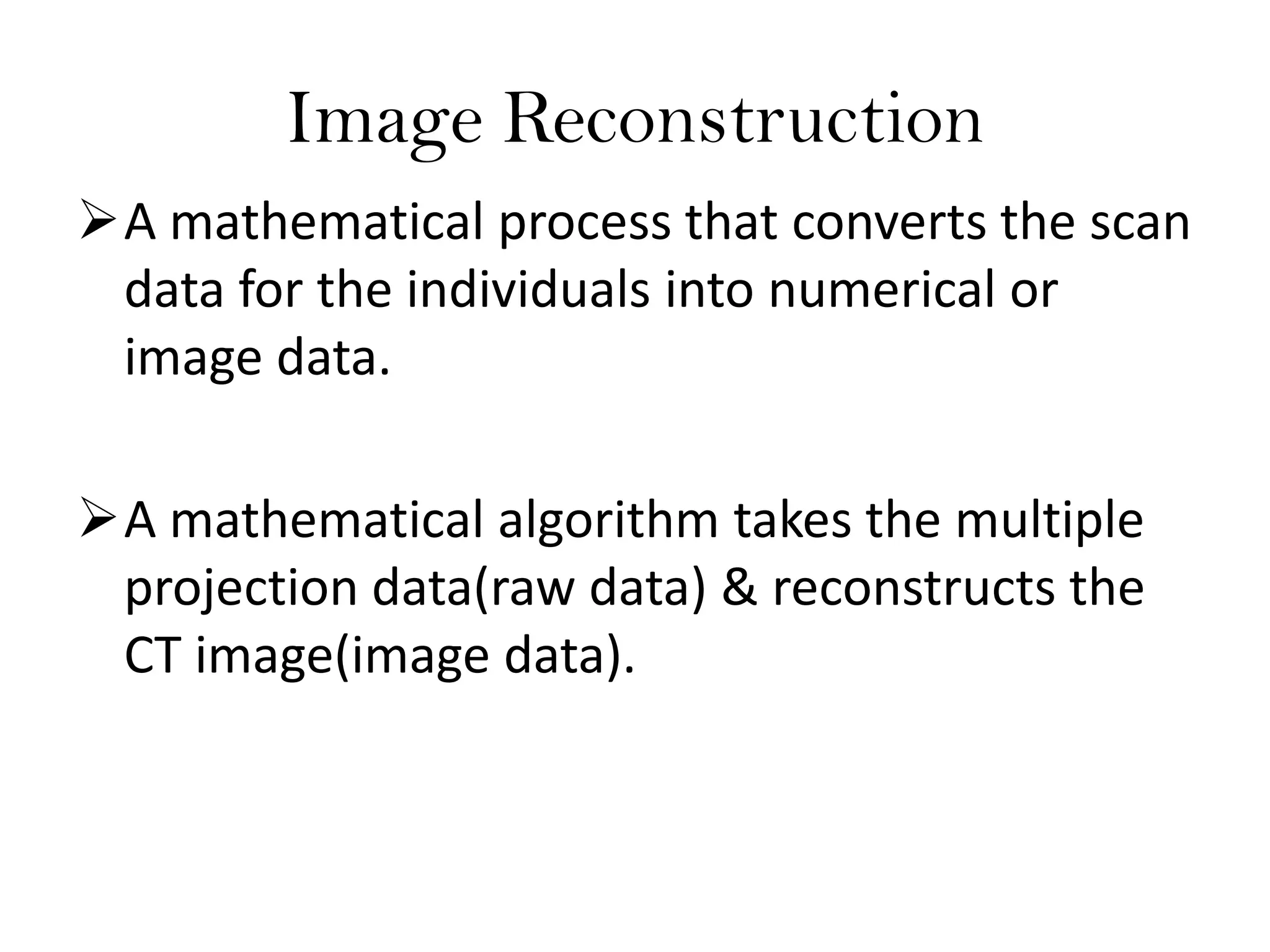 Image Reconstruction
A mathematical process that converts the scan
data for the individuals into numerical or
image data.
A mathematical algorithm takes the multiple
projection data(raw data) & reconstructs the
CT image(image data).
 