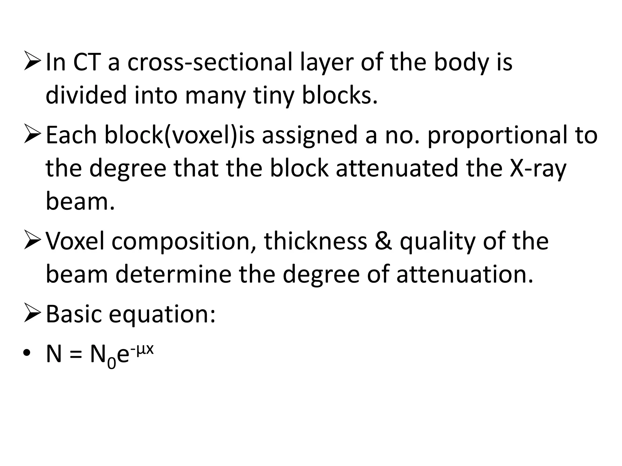 In CT a cross-sectional layer of the body is
divided into many tiny blocks.
Each block(voxel)is assigned a no. proportional to
the degree that the block attenuated the X-ray
beam.
Voxel composition, thickness & quality of theVoxel composition, thickness & quality of the
beam determine the degree of attenuation.
Basic equation:
• N = N0e-µx
 
