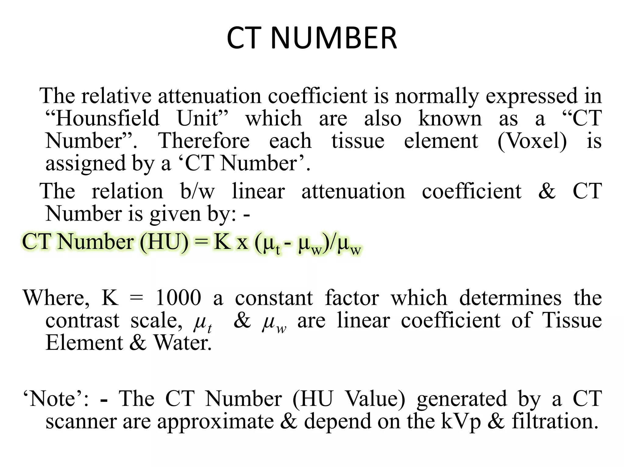 CT NUMBER
The relative attenuation coefficient is normally expressed in
“Hounsfield Unit” which are also known as a “CT
Number”. Therefore each tissue element (Voxel) is
assigned by a ‘CT Number’.
The relation b/w linear attenuation coefficient & CT
Number is given by: -
CT Number (HU) = K x (µ - µ )/µCT Number (HU) = K x (µt - µw)/µw
Where, K = 1000 a constant factor which determines the
contrast scale, µt & µw are linear coefficient of Tissue
Element & Water.
‘Note’: - The CT Number (HU Value) generated by a CT
scanner are approximate & depend on the kVp & filtration.
 